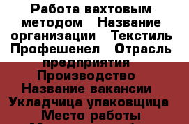 Работа вахтовым методом › Название организации ­ Текстиль Профешенел › Отрасль предприятия ­ Производство › Название вакансии ­ Укладчица упаковщица  › Место работы ­ Московская обл › Минимальный оклад ­ 16 500 › Максимальный оклад ­ 33 000 › Возраст от ­ 18 › Возраст до ­ 55 - Все города Работа » Вакансии   . Адыгея респ.,Адыгейск г.